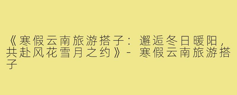 《寒假云南旅游搭子：邂逅冬日暖阳，共赴风花雪月之约》-寒假云南旅游搭子
