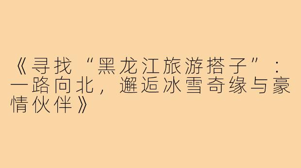 《寻找“黑龙江旅游搭子”：一路向北，邂逅冰雪奇缘与豪情伙伴》