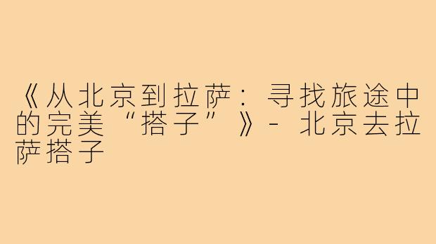 《从北京到拉萨：寻找旅途中的完美“搭子”》-北京去拉萨搭子