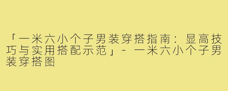 「一米六小个子男装穿搭指南：显高技巧与实用搭配示范」-一米六小个子男装穿搭图