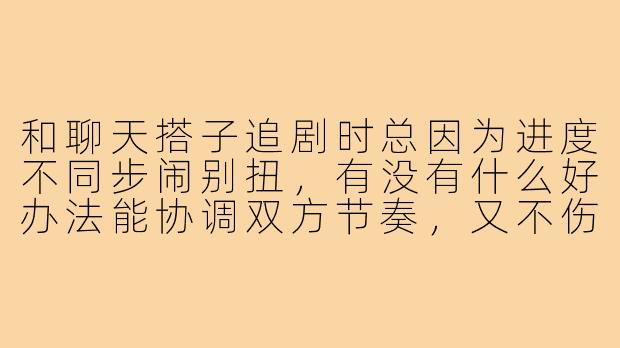 和聊天搭子追剧时总因为进度不同步闹别扭，有没有什么好办法能协调双方节奏，又不伤感情？
