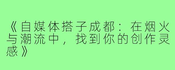 《自媒体搭子成都：在烟火与潮流中，找到你的创作灵感》