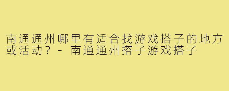 南通通州哪里有适合找游戏搭子的地方或活动？-南通通州搭子游戏搭子