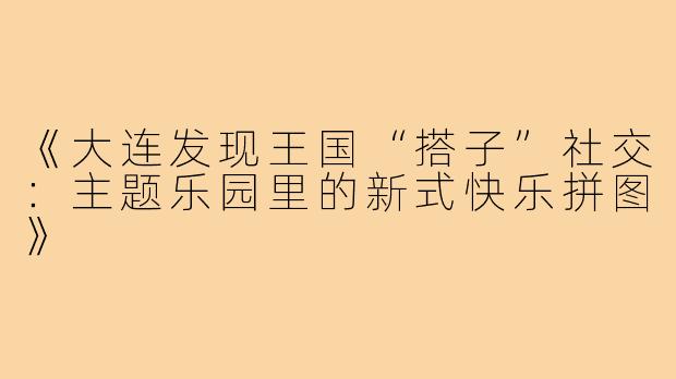 《大连发现王国“搭子”社交：主题乐园里的新式快乐拼图》