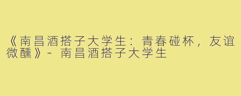《南昌酒搭子大学生：青春碰杯，友谊微醺》-南昌酒搭子大学生