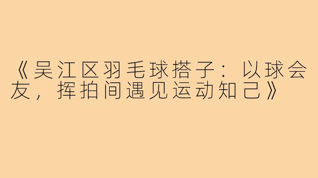《吴江区羽毛球搭子：以球会友，挥拍间遇见运动知己》