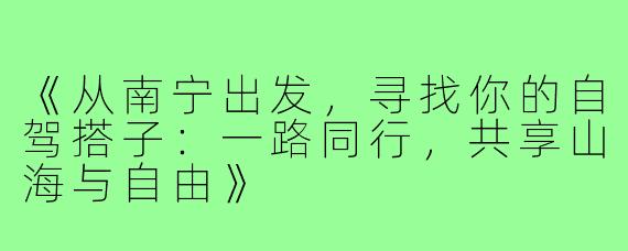 《从南宁出发，寻找你的自驾搭子：一路同行，共享山海与自由》
