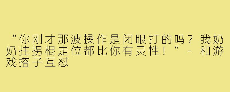 “你刚才那波操作是闭眼打的吗?我奶奶拄拐棍走位都比你有灵性!”-和游戏搭子互怼