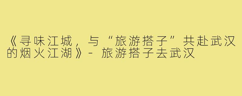 《寻味江城，与“旅游搭子”共赴武汉的烟火江湖》-旅游搭子去武汉