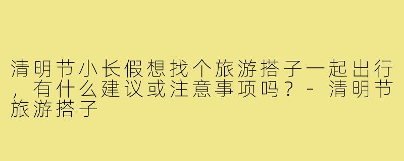 清明节小长假想找个旅游搭子一起出行，有什么建议或注意事项吗？-清明节旅游搭子
