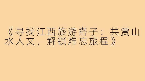 《寻找江西旅游搭子：共赏山水人文，解锁难忘旅程》