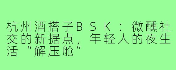 杭州酒搭子BSK：微醺社交的新据点，年轻人的夜生活“解压舱”