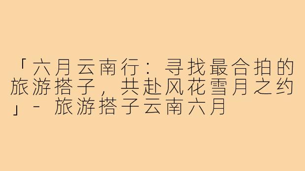 「六月云南行：寻找最合拍的旅游搭子，共赴风花雪月之约」-旅游搭子云南六月