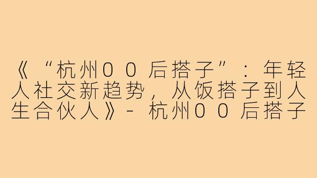 《“杭州00后搭子”：年轻人社交新趋势，从饭搭子到人生合伙人》-杭州00后搭子