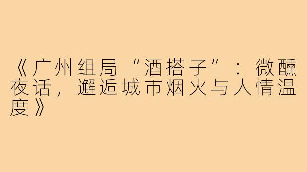 《广州组局“酒搭子”：微醺夜话，邂逅城市烟火与人情温度》