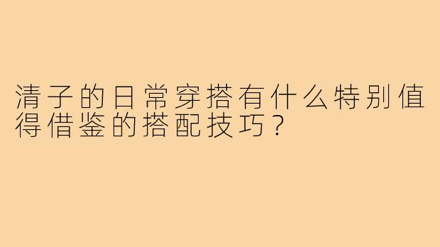 清子的日常穿搭有什么特别值得借鉴的搭配技巧？