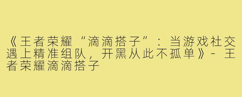 《王者荣耀“滴滴搭子”：当游戏社交遇上精准组队，开黑从此不孤单》-王者荣耀滴滴搭子