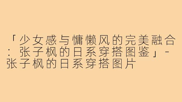 「少女感与慵懒风的完美融合：张子枫的日系穿搭图鉴」-张子枫的日系穿搭图片