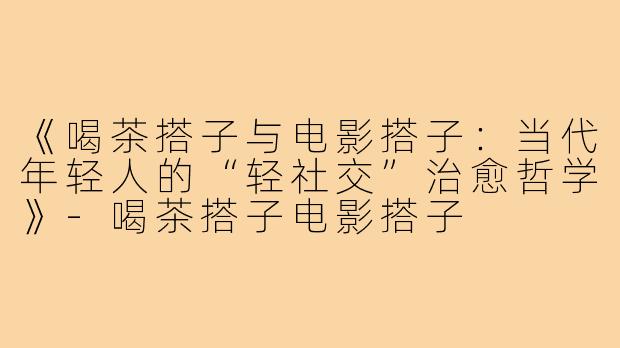 《喝茶搭子与电影搭子：当代年轻人的“轻社交”治愈哲学》-喝茶搭子电影搭子