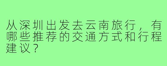 从深圳出发去云南旅行，有哪些推荐的交通方式和行程建议？