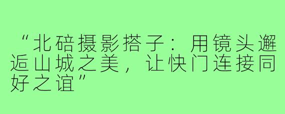 “北碚摄影搭子：用镜头邂逅山城之美，让快门连接同好之谊”