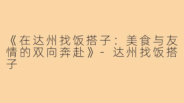 《在达州找饭搭子：美食与友情的双向奔赴》-达州找饭搭子