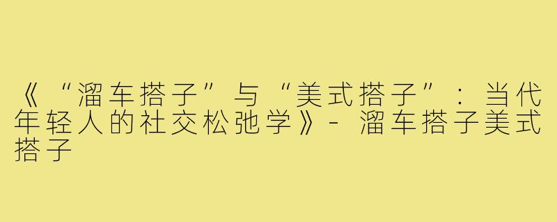 《“溜车搭子”与“美式搭子”：当代年轻人的社交松弛学》-溜车搭子美式搭子