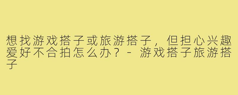 想找游戏搭子或旅游搭子,但担心兴趣爱好不合拍怎么办?-游戏搭子旅游搭子