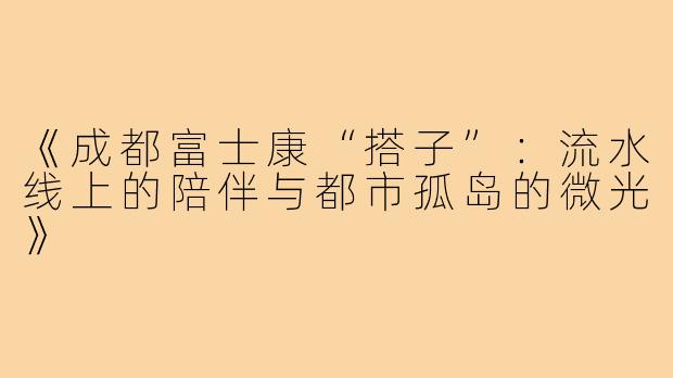 《成都富士康“搭子”：流水线上的陪伴与都市孤岛的微光》