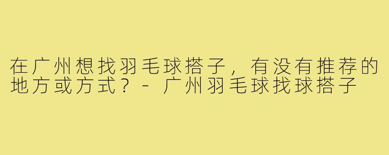 在广州想找羽毛球搭子，有没有推荐的地方或方式？-广州羽毛球找球搭子