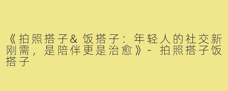 《拍照搭子&饭搭子：年轻人的社交新刚需，是陪伴更是治愈》-拍照搭子饭搭子