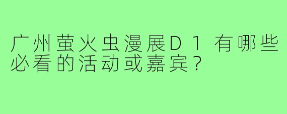 广州萤火虫漫展D1有哪些必看的活动或嘉宾？