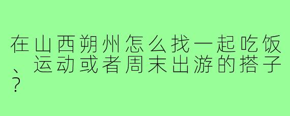 在山西朔州怎么找一起吃饭、运动或者周末出游的搭子?