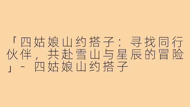 「四姑娘山约搭子：寻找同行伙伴，共赴雪山与星辰的冒险」-四姑娘山约搭子