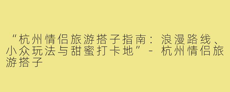 “杭州情侣旅游搭子指南：浪漫路线、小众玩法与甜蜜打卡地”-杭州情侣旅游搭子