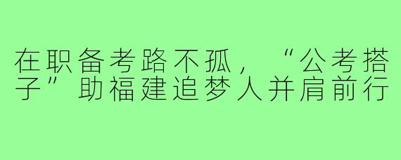 在职备考路不孤，“公考搭子”助福建追梦人并肩前行