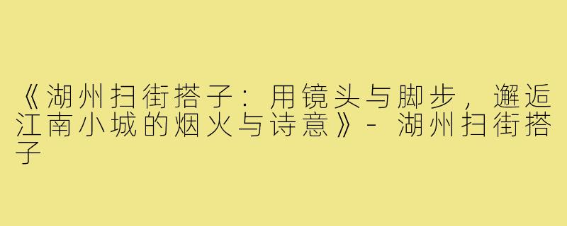 《湖州扫街搭子：用镜头与脚步，邂逅江南小城的烟火与诗意》-湖州扫街搭子