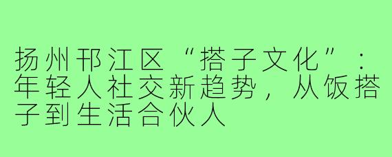 扬州邗江区“搭子文化”：年轻人社交新趋势，从饭搭子到生活合伙人