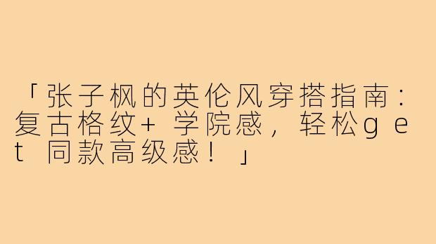 「张子枫的英伦风穿搭指南：复古格纹+学院感，轻松get同款高级感！」