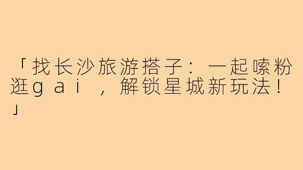「找长沙旅游搭子：一起嗦粉逛gai，解锁星城新玩法！」