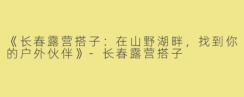 《长春露营搭子：在山野湖畔，找到你的户外伙伴》-长春露营搭子