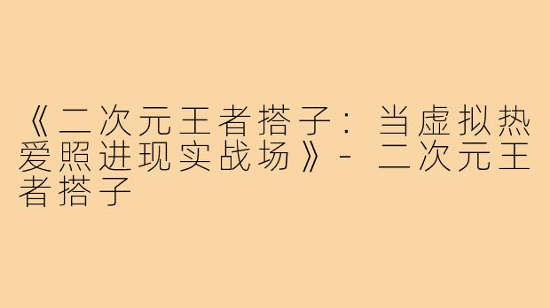 《二次元王者搭子：当虚拟热爱照进现实战场》-二次元王者搭子