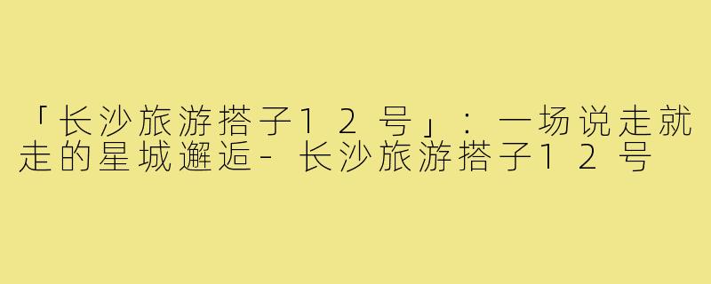「长沙旅游搭子12号」：一场说走就走的星城邂逅-长沙旅游搭子12号