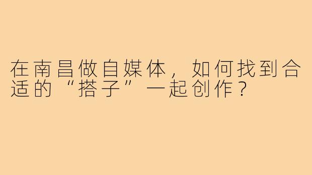 在南昌做自媒体，如何找到合适的“搭子”一起创作？