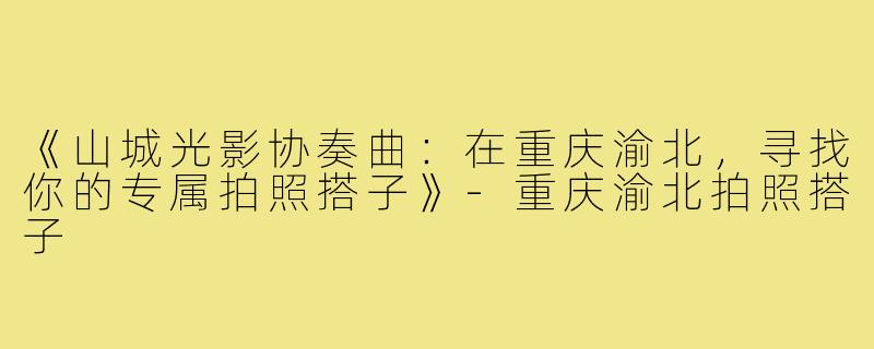 《山城光影协奏曲:在重庆渝北,寻找你的专属拍照搭子》-重庆渝北拍照搭子
