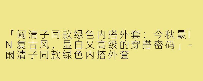 「阚清子同款绿色内搭外套：今秋最IN复古风，显白又高级的穿搭密码」-阚清子同款绿色内搭外套