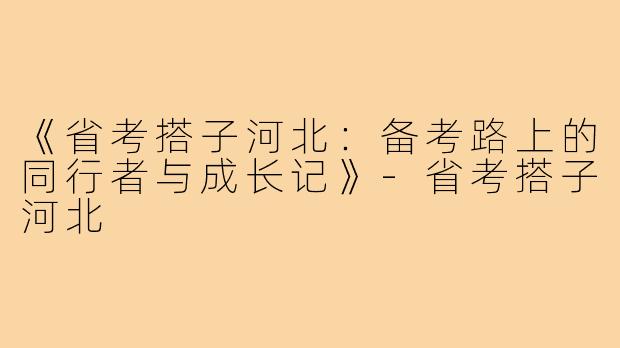 《省考搭子河北：备考路上的同行者与成长记》-省考搭子河北