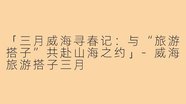 「三月威海寻春记：与“旅游搭子”共赴山海之约」-威海旅游搭子三月