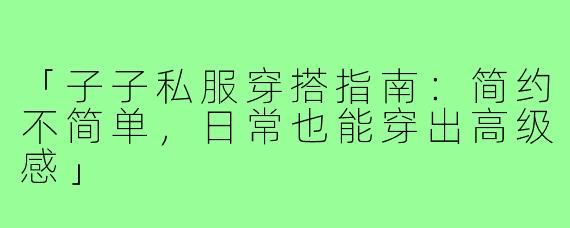 「子子私服穿搭指南：简约不简单，日常也能穿出高级感」