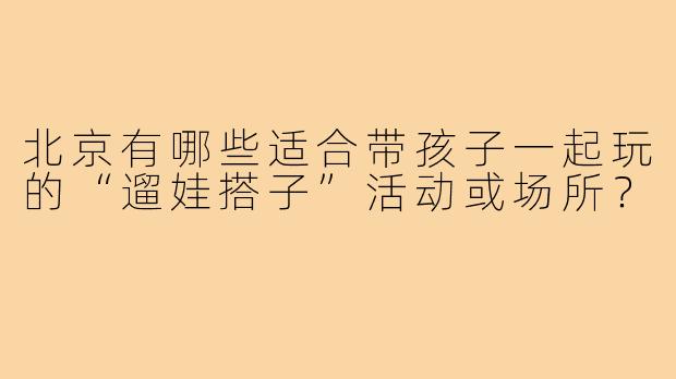 北京有哪些适合带孩子一起玩的“遛娃搭子”活动或场所?